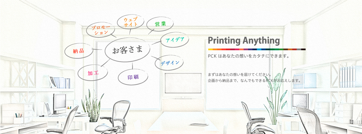 Printing Anything　PCKはあなたの思いをカタチにできます。まずはあなたの想いを届けてください。企画から納品まで、なんでもできるPCKがお応えします。